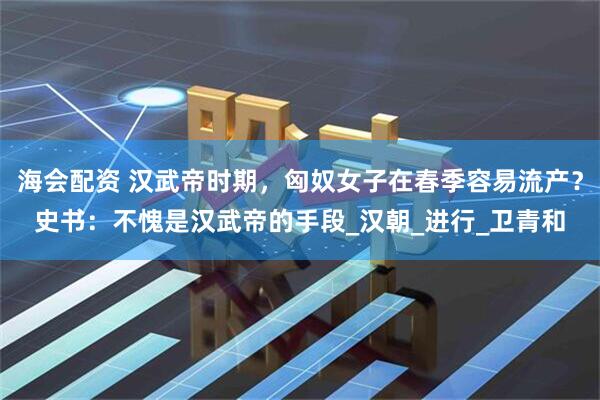海会配资 汉武帝时期，匈奴女子在春季容易流产？史书：不愧是汉武帝的手段_汉朝_进行_卫青和