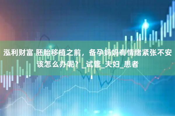 泓利财富 胚胎移植之前，备孕妈妈有情绪紧张不安该怎么办呢？_试管_夫妇_患者