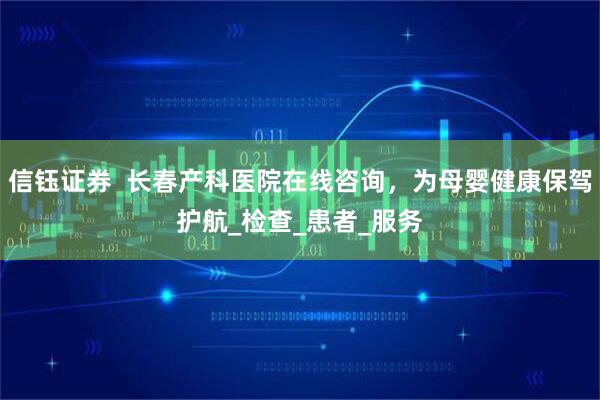 信钰证券  长春产科医院在线咨询，为母婴健康保驾护航_检查_患者_服务