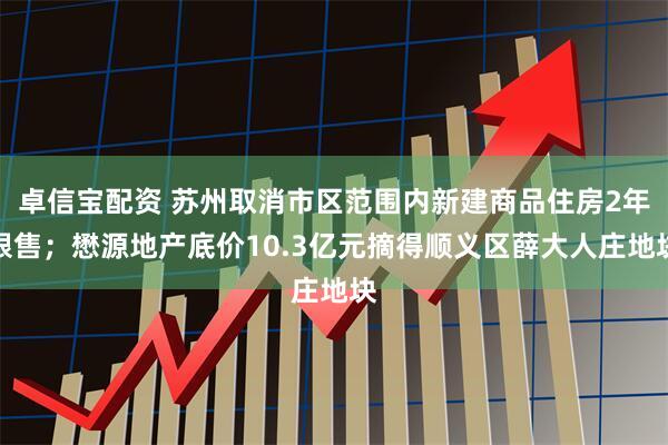 卓信宝配资 苏州取消市区范围内新建商品住房2年限售；懋源地产底价10.3亿元摘得顺义区薛大人庄地块