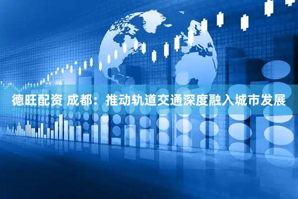 德旺配资 成都：推动轨道交通深度融入城市发展